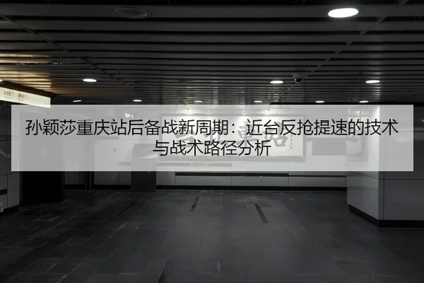 孙颖莎重庆站后备战新周期：近台反抢提速的技术与战术路径分析