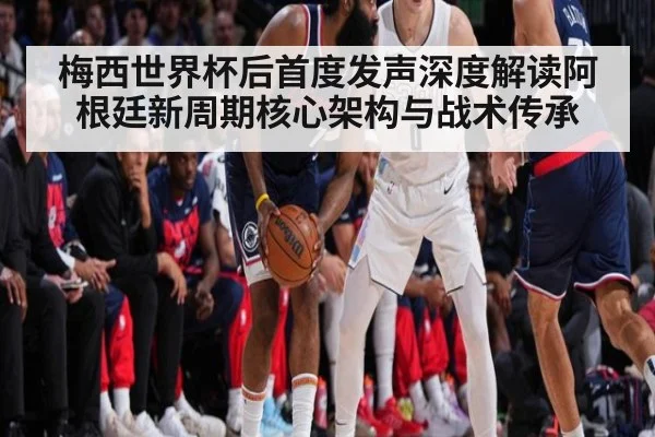 梅西世界杯后首度发声深度解读阿根廷新周期核心架构与战术传承